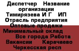 Диспетчер › Название организации ­ Тимирязева И.Г., ИП › Отрасль предприятия ­ Оптовые продажи › Минимальный оклад ­ 20 000 - Все города Работа » Вакансии   . Карачаево-Черкесская респ.